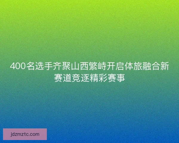 400名选手齐聚山西繁峙开启体旅融合新赛道竞逐精彩赛事