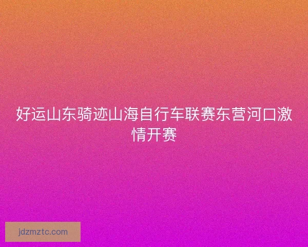 好运山东骑迹山海自行车联赛东营河口激情开赛