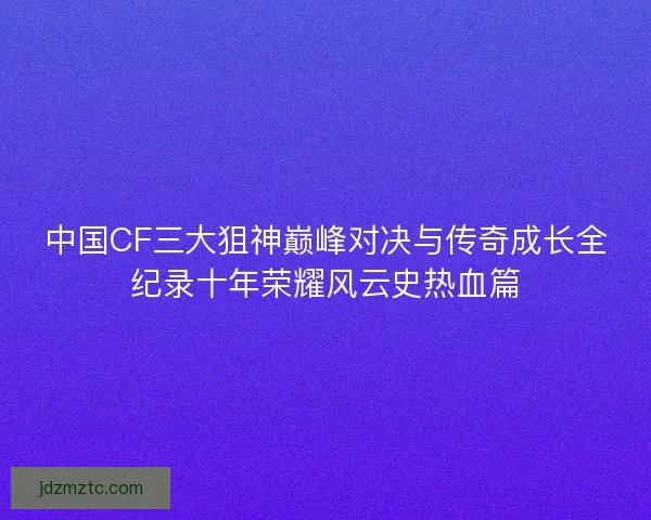 中国CF三大狙神巅峰对决与传奇成长全纪录十年荣耀风云史热血篇