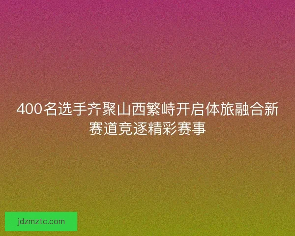 400名选手齐聚山西繁峙开启体旅融合新赛道竞逐精彩赛事